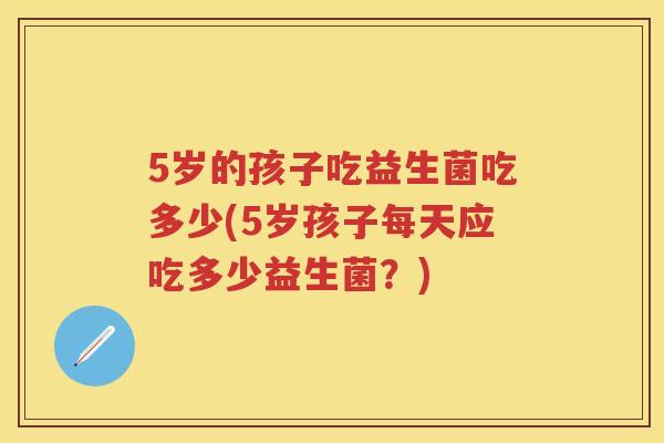 5岁的孩子吃益生菌吃多少(5岁孩子每天应吃多少益生菌？)