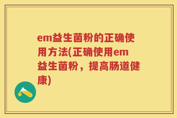 em益生菌粉的正确使用方法(正确使用em益生菌粉,提高肠道健康) em益生菌粉的正确使用方法(正确使用em益生菌粉,提高肠道健康)
