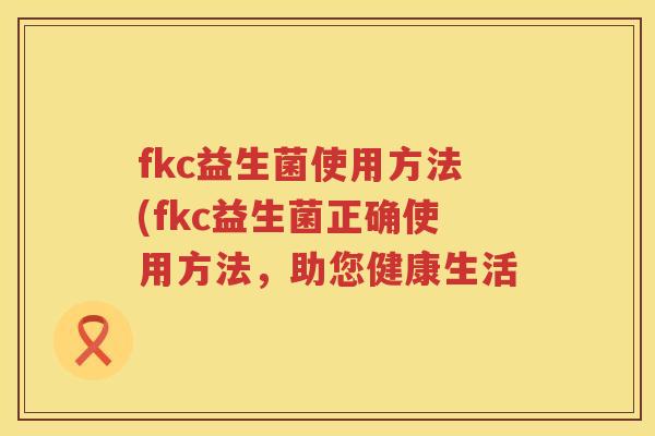 fkc益生菌使用方法(fkc益生菌正确使用方法,助您健康生活 fkc益生菌使用方法(fkc益生菌正确使用方法,助您健康生活