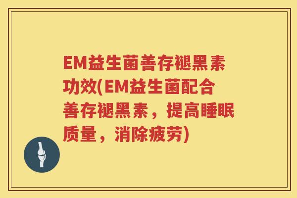 EM益生菌善存褪黑素功效(EM益生菌配合善存褪黑素,提高质量,消除疲劳) EM益生菌善存褪黑素功效(EM益生菌配合善存褪黑素,提高质量,消除疲劳)
