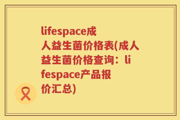 lifespace成人益生菌价格表(成人益生菌价格查询:lifespace产品报价汇总) lifespace成人益生菌价格表(成人益生菌价格查询:lifespace产品报价汇总)