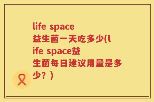 life space益生菌一天吃多少(life space益生菌每日建议用量是多少？)