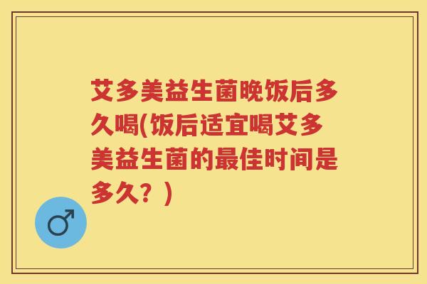艾多美益生菌晚饭后多久喝(饭后适宜喝艾多美益生菌的佳时间是多久?) 艾多美益生菌晚饭后多久喝(饭后适宜喝艾多美益生菌的佳时间是多久?)