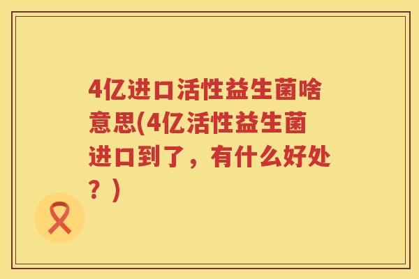 4亿进口活性益生菌啥意思(4亿活性益生菌进口到了,有什么好处?) 4亿进口活性益生菌啥意思(4亿活性益生菌进口到了,有什么好处?)