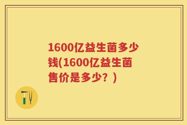 1600亿益生菌多少钱(1600亿益生菌售价是多少?) 1600亿益生菌多少钱(1600亿益生菌售价是多少?)