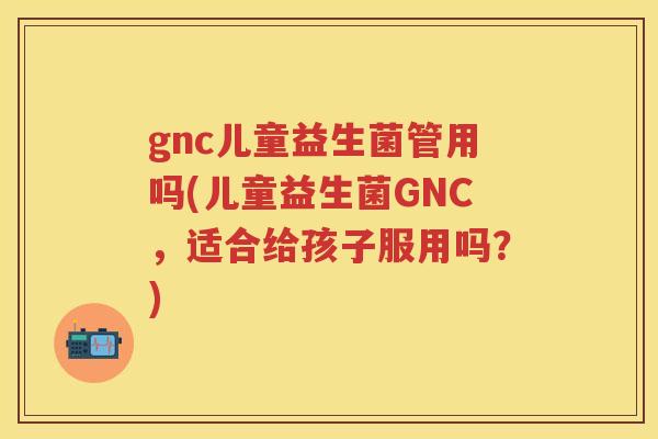 gnc儿童益生菌管用吗(儿童益生菌GNC,适合给孩子服用吗?) gnc儿童益生菌管用吗(儿童益生菌GNC,适合给孩子服用吗?)