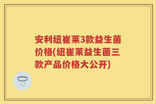 安利纽崔莱3款益生菌价格(纽崔莱益生菌三款产品价格大公开) 安利纽崔莱3款益生菌价格(纽崔莱益生菌三款产品价格大公开)