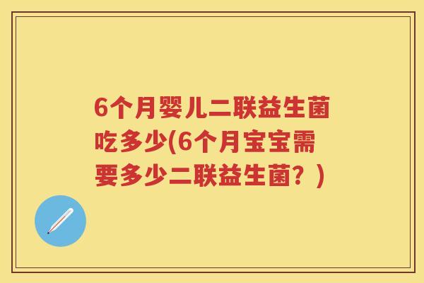 6个月婴儿二联益生菌吃多少(6个月宝宝需要多少二联益生菌?) 6个月婴儿二联益生菌吃多少(6个月宝宝需要多少二联益生菌?)