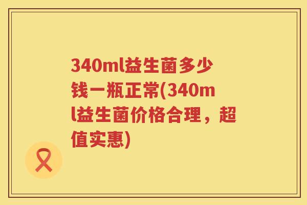 340ml益生菌多少钱一瓶正常(340ml益生菌价格合理，超值实惠)