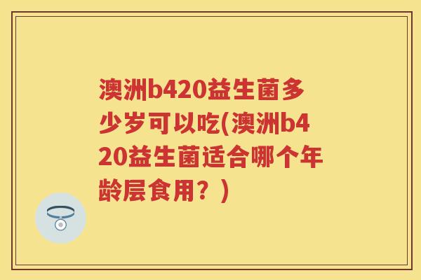 澳洲b420益生菌多少岁可以吃(澳洲b420益生菌适合哪个年龄层食用？)