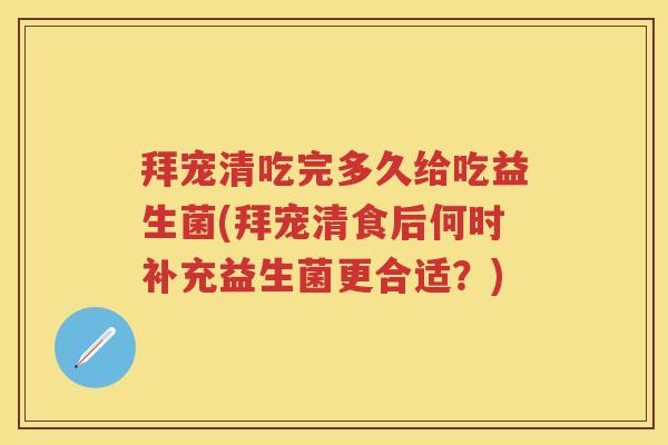 拜宠清吃完多久给吃益生菌(拜宠清食后何时补充益生菌更合适？)