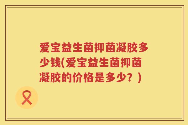 爱宝益生菌抑菌凝胶多少钱(爱宝益生菌抑菌凝胶的价格是多少?) 爱宝益生菌抑菌凝胶多少钱(爱宝益生菌抑菌凝胶的价格是多少?)