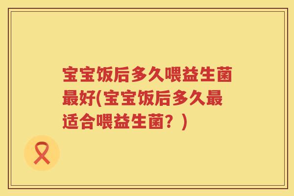宝宝饭后多久喂益生菌好(宝宝饭后多久适合喂益生菌?) 宝宝饭后多久喂益生菌好(宝宝饭后多久适合喂益生菌?)