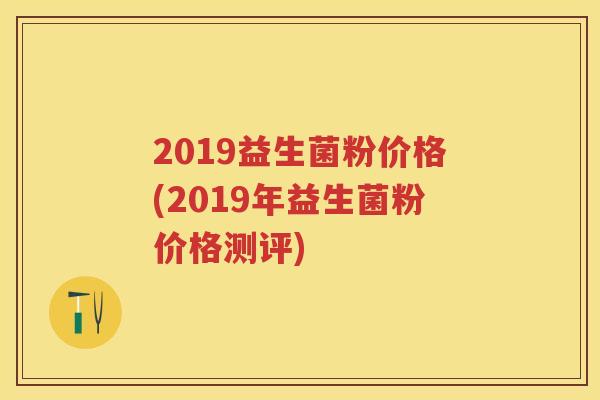 2019益生菌粉价格(2019年益生菌粉价格测评) 2019益生菌粉价格(2019年益生菌粉价格测评)