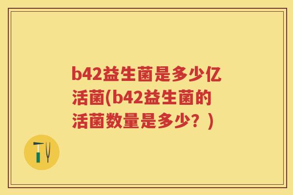 b42益生菌是多少亿活菌(b42益生菌的活菌数量是多少?) b42益生菌是多少亿活菌(b42益生菌的活菌数量是多少?)