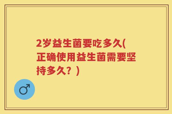2岁益生菌要吃多久(正确使用益生菌需要坚持多久?) 2岁益生菌要吃多久(正确使用益生菌需要坚持多久?)