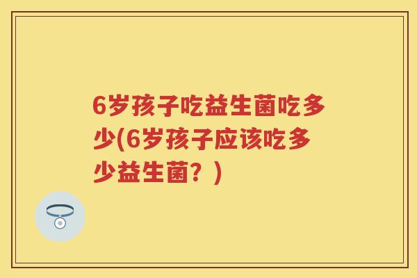 6岁孩子吃益生菌吃多少(6岁孩子应该吃多少益生菌？)