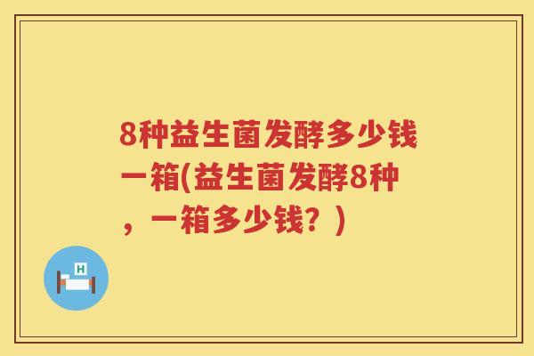 8种益生菌发酵多少钱一箱(益生菌发酵8种,一箱多少钱?) 8种益生菌发酵多少钱一箱(益生菌发酵8种,一箱多少钱?)