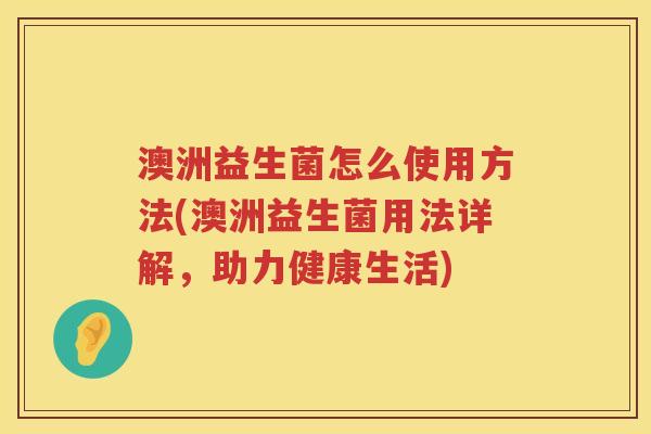 澳洲益生菌怎么使用方法(澳洲益生菌用法详解,助力健康生活) 澳洲益生菌怎么使用方法(澳洲益生菌用法详解,助力健康生活)