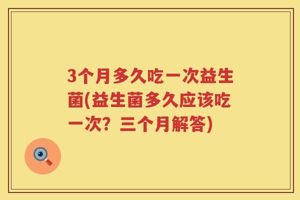 3个月多久吃一次益生菌(益生菌多久应该吃一次?三个月解答) 3个月多久吃一次益生菌(益生菌多久应该吃一次?三个月解答)