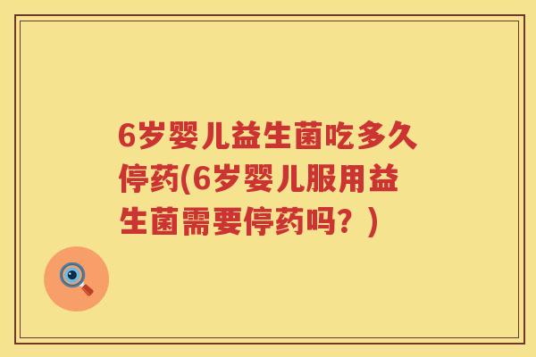 6岁婴儿益生菌吃多久停药(6岁婴儿服用益生菌需要停药吗？)