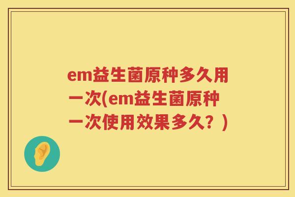 em益生菌原种多久用一次(em益生菌原种一次使用效果多久?) em益生菌原种多久用一次(em益生菌原种一次使用效果多久?)