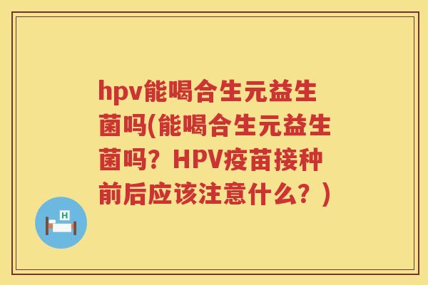 hpv能喝合生元益生菌吗(能喝合生元益生菌吗？HPV疫苗接种前后应该注意什么？)