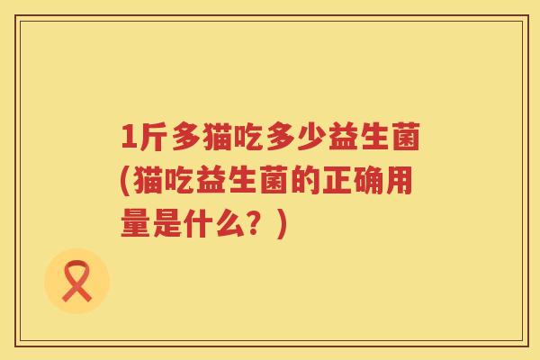1斤多猫吃多少益生菌(猫吃益生菌的正确用量是什么?) 1斤多猫吃多少益生菌(猫吃益生菌的正确用量是什么?)