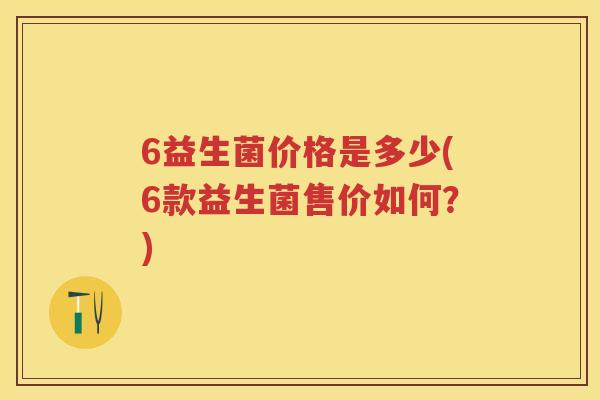 6益生菌价格是多少(6款益生菌售价如何?) 6益生菌价格是多少(6款益生菌售价如何?)