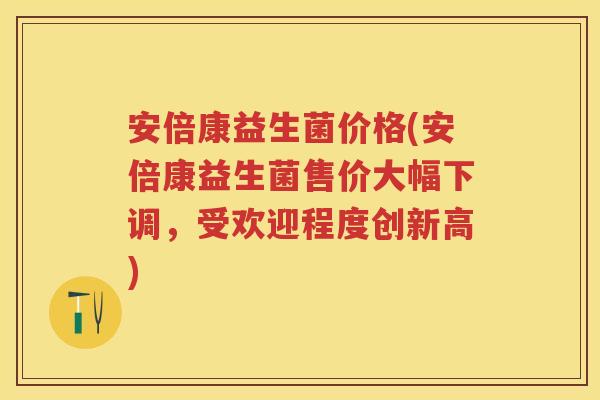 安倍康益生菌价格(安倍康益生菌售价大幅下调,受欢迎程度创新高) 安倍康益生菌价格(安倍康益生菌售价大幅下调,受欢迎程度创新高)