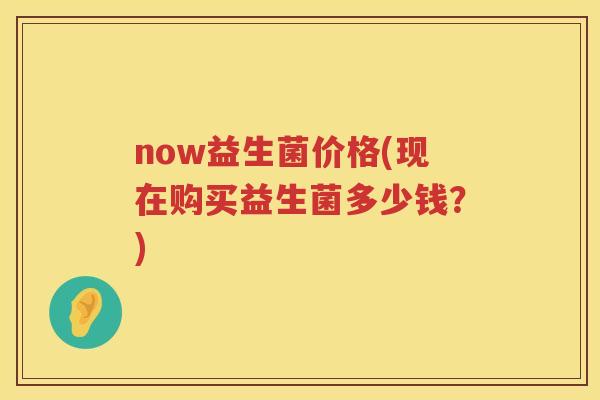 now益生菌价格(现在购买益生菌多少钱?) now益生菌价格(现在购买益生菌多少钱?)