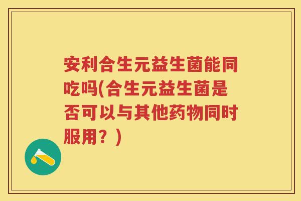 安利合生元益生菌能同吃吗(合生元益生菌是否可以与其他同时服用?) 安利合生元益生菌能同吃吗(合生元益生菌是否可以与其他同时服用?)