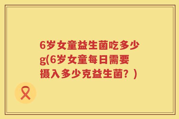 6岁女童益生菌吃多少g(6岁女童每日需要摄入多少克益生菌?) 6岁女童益生菌吃多少g(6岁女童每日需要摄入多少克益生菌?)