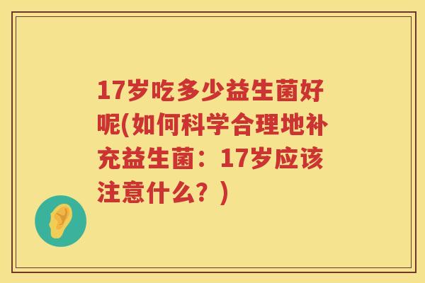 17岁吃多少益生菌好呢(如何科学合理地补充益生菌:17岁应该注意什么?) 17岁吃多少益生菌好呢(如何科学合理地补充益生菌:17岁应该注意什么?)