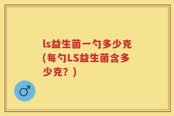 ls益生菌一勺多少克(每勺LS益生菌含多少克?) ls益生菌一勺多少克(每勺LS益生菌含多少克?)