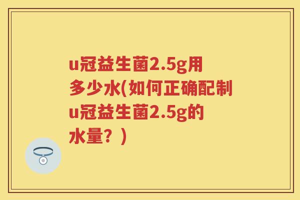 u冠益生菌2.5g用多少水(如何正确配制u冠益生菌2.5g的水量?) u冠益生菌2.5g用多少水(如何正确配制u冠益生菌2.5g的水量?)