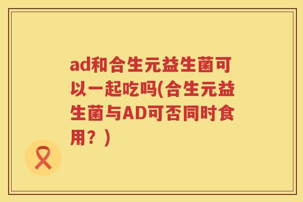 ad和合生元益生菌可以一起吃吗(合生元益生菌与AD可否同时食用？)