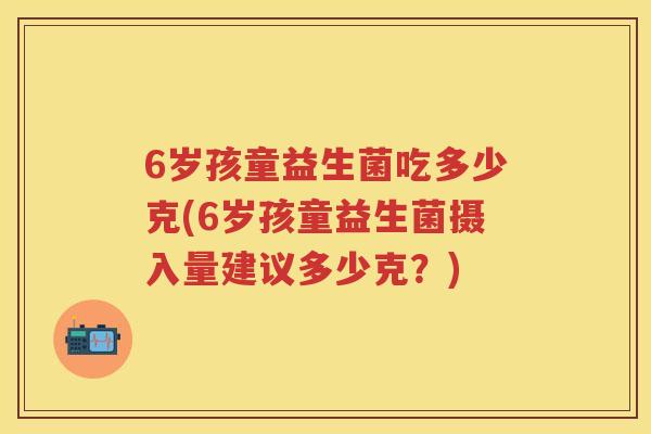 6岁孩童益生菌吃多少克(6岁孩童益生菌摄入量建议多少克?) 6岁孩童益生菌吃多少克(6岁孩童益生菌摄入量建议多少克?)