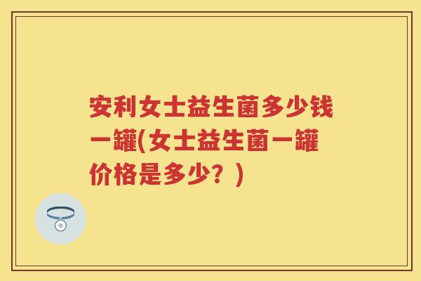 安利女士益生菌多少钱一罐(女士益生菌一罐价格是多少？)