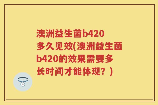 澳洲益生菌b420 多久见效(澳洲益生菌b420的效果需要多长时间才能体现?) 澳洲益生菌b420 多久见效(澳洲益生菌b420的效果需要多长时间才能体现?)