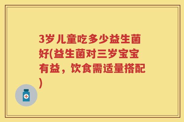 3岁儿童吃多少益生菌好(益生菌对三岁宝宝有益,饮食需适量搭配) 3岁儿童吃多少益生菌好(益生菌对三岁宝宝有益,饮食需适量搭配)