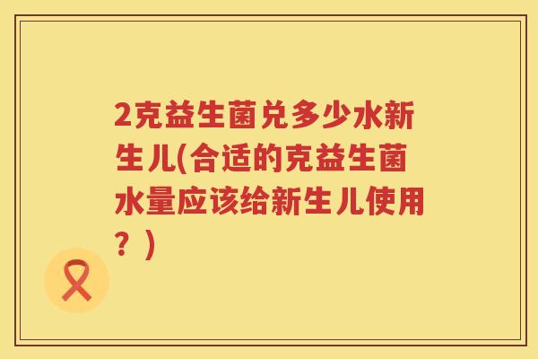 2克益生菌兑多少水新生儿(合适的克益生菌水量应该给新生儿使用?) 2克益生菌兑多少水新生儿(合适的克益生菌水量应该给新生儿使用?)