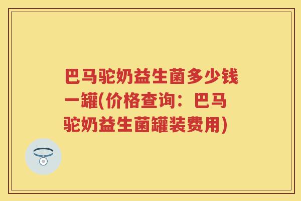 巴马驼奶益生菌多少钱一罐(价格查询:巴马驼奶益生菌罐装费用) 巴马驼奶益生菌多少钱一罐(价格查询:巴马驼奶益生菌罐装费用)