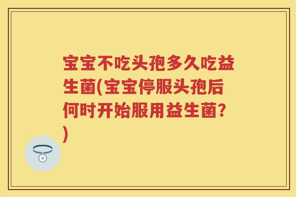 宝宝不吃头孢多久吃益生菌(宝宝停服头孢后何时开始服用益生菌?) 宝宝不吃头孢多久吃益生菌(宝宝停服头孢后何时开始服用益生菌?)