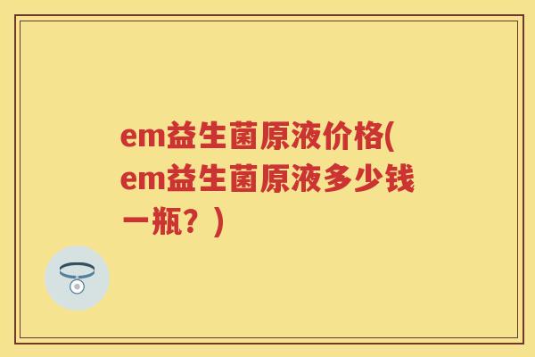 em益生菌原液价格(em益生菌原液多少钱一瓶?) em益生菌原液价格(em益生菌原液多少钱一瓶?)