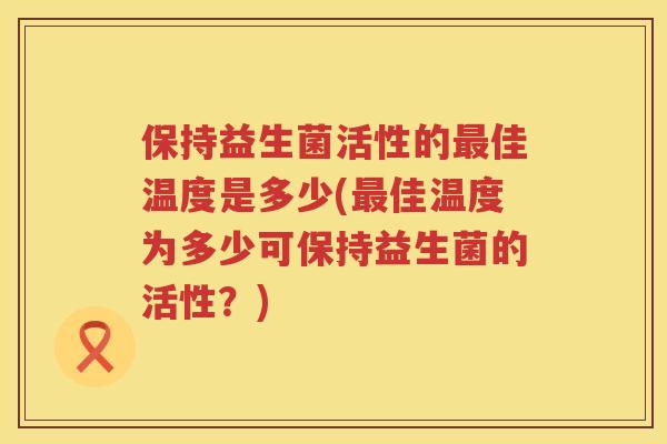 保持益生菌活性的佳温度是多少(佳温度为多少可保持益生菌的活性?) 保持益生菌活性的佳温度是多少(佳温度为多少可保持益生菌的活性?)