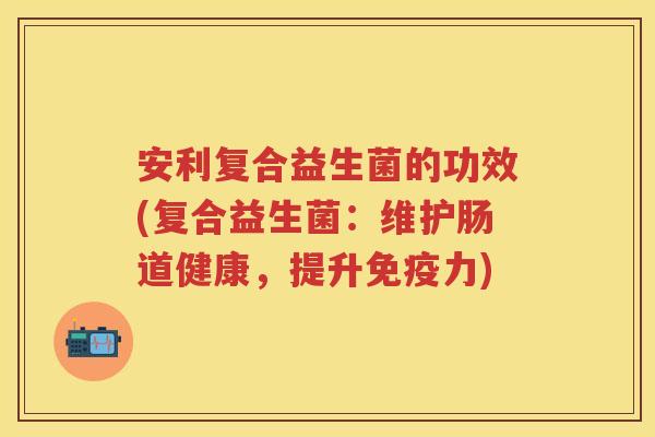 安利复合益生菌的功效(复合益生菌:维护肠道健康,提升力) 安利复合益生菌的功效(复合益生菌:维护肠道健康,提升力)