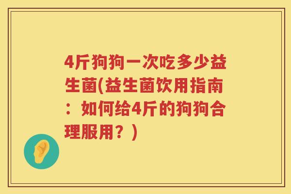 4斤狗狗一次吃多少益生菌(益生菌饮用指南:如何给4斤的狗狗合理服用?) 4斤狗狗一次吃多少益生菌(益生菌饮用指南:如何给4斤的狗狗合理服用?)