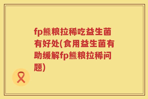 fp熊粮拉稀吃益生菌有好处(食用益生菌有助缓解fp熊粮拉稀问题) fp熊粮拉稀吃益生菌有好处(食用益生菌有助缓解fp熊粮拉稀问题)