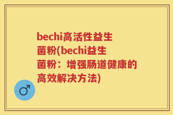 bechi高活性益生菌粉(bechi益生菌粉:增强肠道健康的高效解决方法) bechi高活性益生菌粉(bechi益生菌粉:增强肠道健康的高效解决方法)